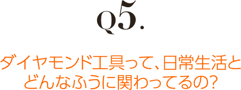 Q5.ダイヤモンド工具って、日常生活とどんなふうに関わってるの？