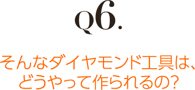 Q6.そんなダイヤモンド工具は、 どうやって作られるの？